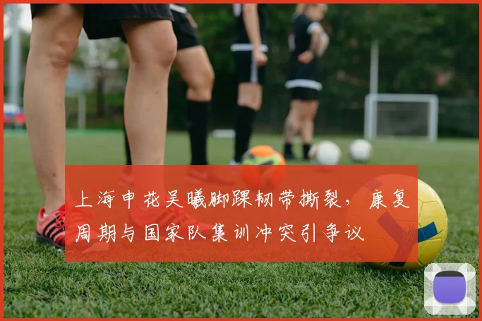 上海申花吴曦脚踝韧带撕裂，康复周期与国家队集训冲突引争议