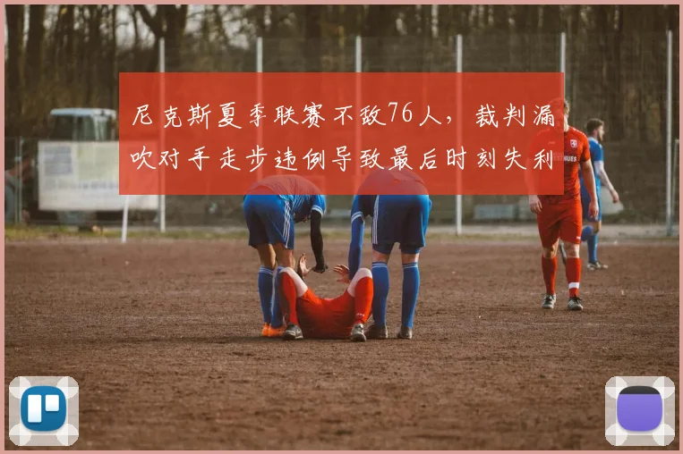 尼克斯夏季联赛不敌76人，裁判漏吹对手走步违例导致最后时刻失利