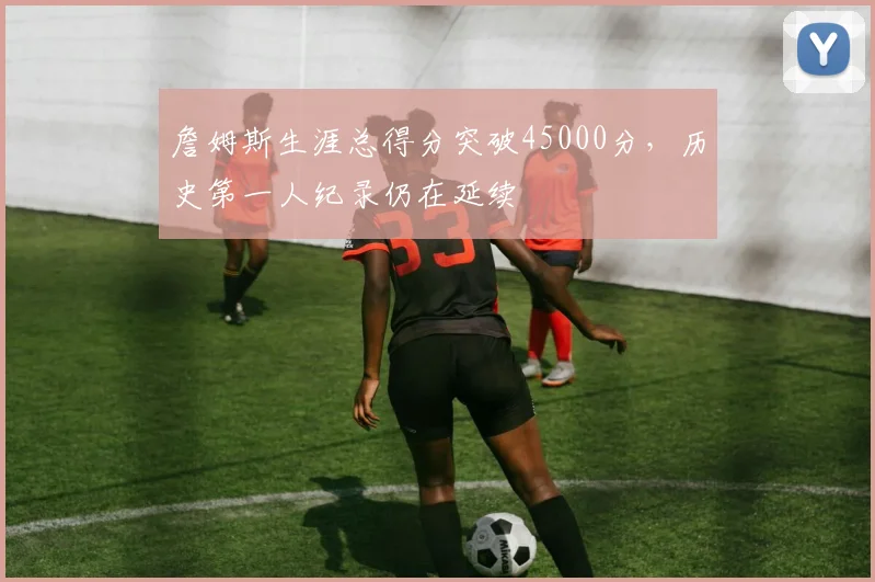 詹姆斯生涯总得分突破45000分，历史第一人纪录仍在延续