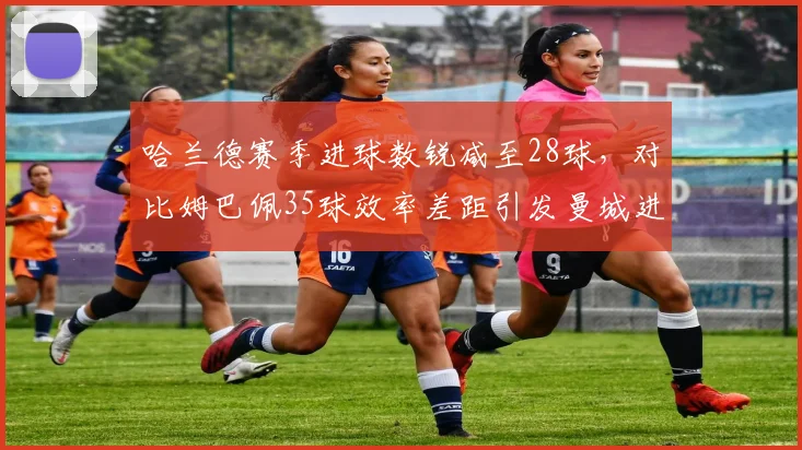 哈兰德赛季进球数锐减至28球，对比姆巴佩35球效率差距引发曼城进攻体系质疑