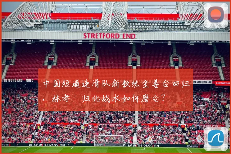 中国短道速滑队新教练金善台回归，林孝埈归化战术如何磨合？