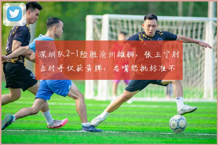 深圳队2-1险胜沧州雄狮，张玉宁肘击对手仅获黄牌，名嘴怒批标准不一