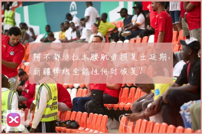 阿不都沙拉木腰肌劳损复出延期，新疆锋线全能性何时恢复？
